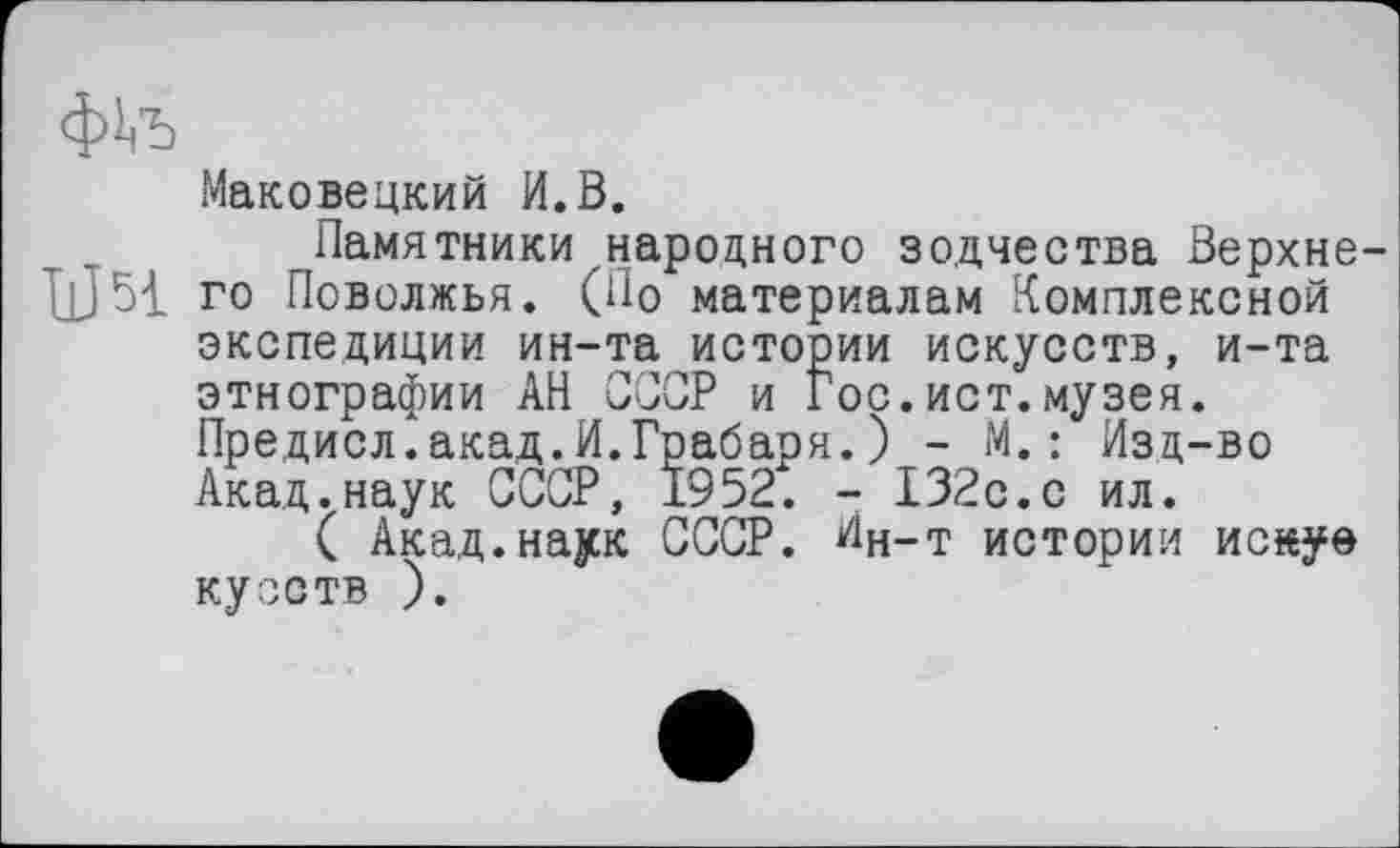 ﻿ф!<Ђ
Маковецкий И.В.
Памятники народного зодчества Верхнє U51 го Поволжья. (По материалам Комплексной экспедиции ин-та истории искусств, и-та этнографии АН СССР и Гос.ист.музея. Предисл.акад.И.Грабаря.) - М.: Изд-во Акад.наук СССР, 1952. - 132с.с ил.
( Акад.наук СССР. Ин-т истории иснуе кузств ).